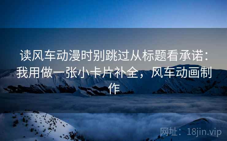 读风车动漫时别跳过从标题看承诺：我用做一张小卡片补全，风车动画制作