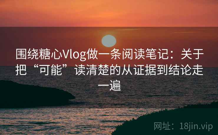 围绕糖心Vlog做一条阅读笔记：关于把“可能”读清楚的从证据到结论走一遍