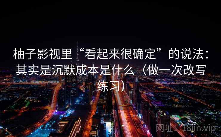 柚子影视里“看起来很确定”的说法：其实是沉默成本是什么（做一次改写练习）